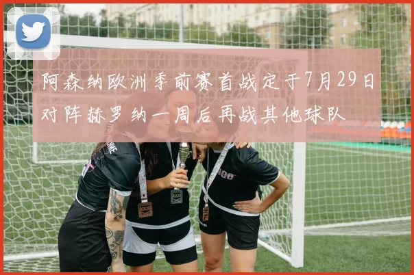 阿森纳欧洲季前赛首战定于7月29日对阵赫罗纳一周后再战其他球队