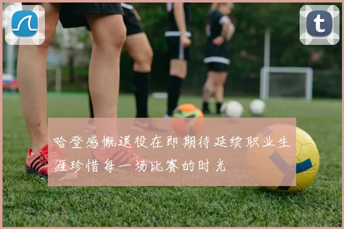 哈登感慨退役在即期待延续职业生涯珍惜每一场比赛的时光