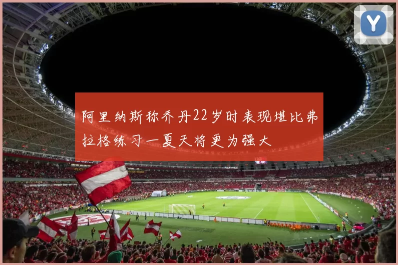 阿里纳斯称乔丹22岁时表现堪比弗拉格练习一夏天将更为强大