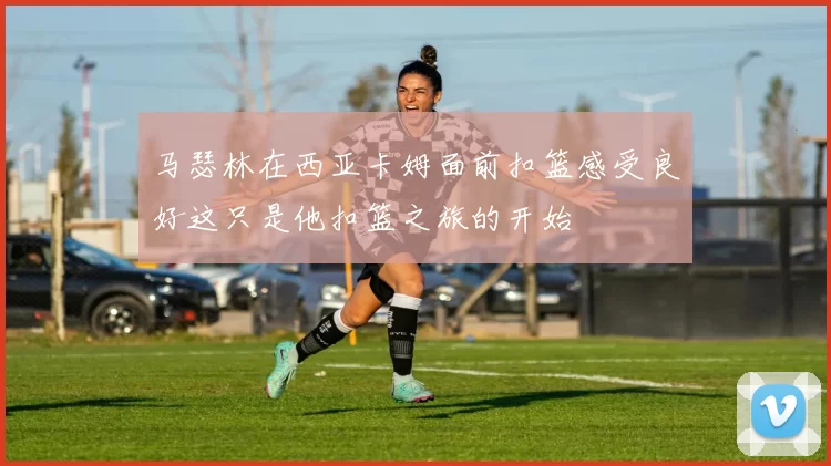 马瑟林在西亚卡姆面前扣篮感受良好这只是他扣篮之旅的开始