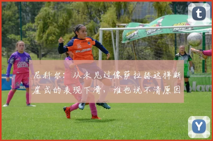 尼科尔：从未见过像萨拉赫这样断崖式的表现下滑，谁也说不清原因