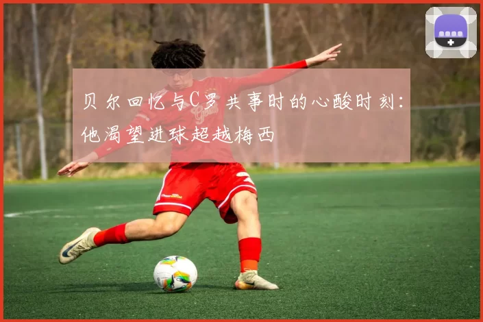 贝尔回忆与C罗共事时的心酸时刻：他渴望进球超越梅西
