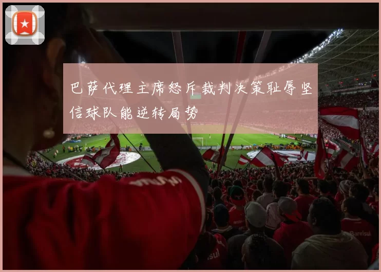 巴萨代理主席怒斥裁判决策耻辱坚信球队能逆转局势