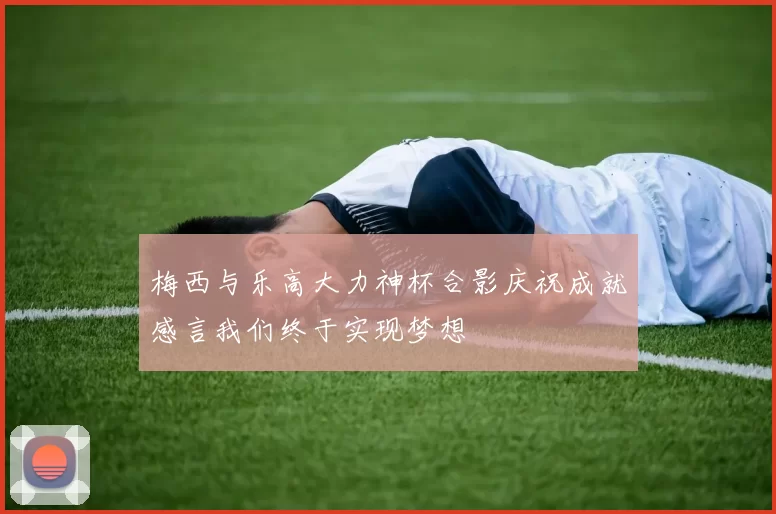 梅西与乐高大力神杯合影庆祝成就感言我们终于实现梦想