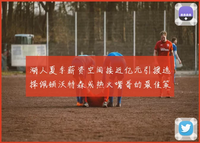 湖人夏季薪资空间接近亿元引援选择佩顿沃特森或热火嘴哥的最佳策略