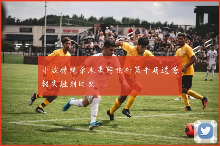 小波特绝杀未果阿伦补篮平局遗憾错失胜利时刻