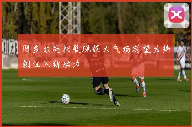 图多尔亮相展现强大气场有望为热刺注入新动力