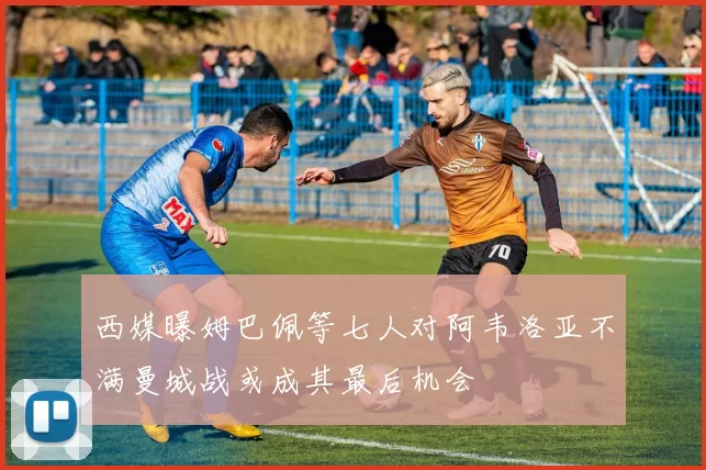 西媒曝姆巴佩等七人对阿韦洛亚不满曼城战或成其最后机会
