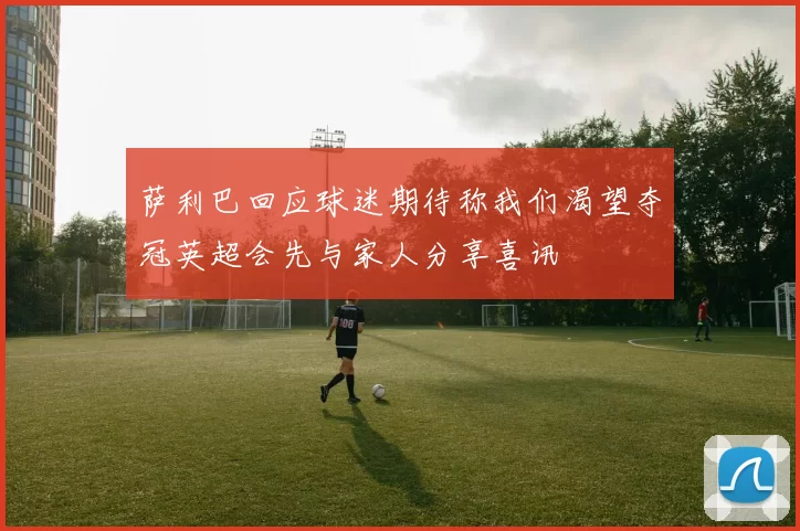 萨利巴回应球迷期待称我们渴望夺冠英超会先与家人分享喜讯