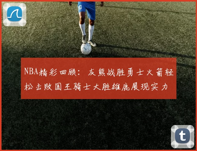 NBA精彩回顾：灰熊战胜勇士火箭轻松击败国王骑士大胜雄鹿展现实力
