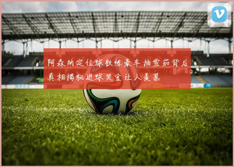 阿森纳定位球教练豪车抽雪茄背后真相揭秘进球奖金让人羡慕