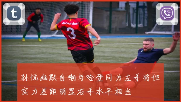 孙悦幽默自嘲与哈登同为左手将但实力差距明显右手水平相当