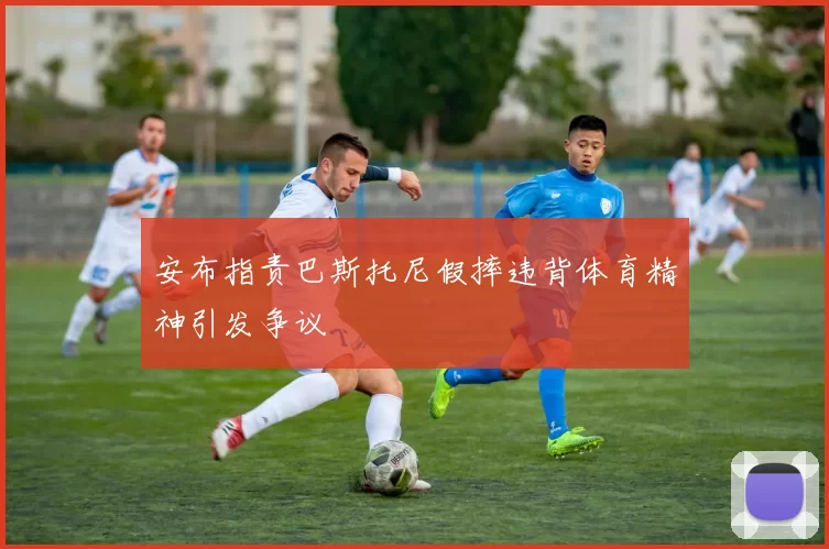 安布指责巴斯托尼假摔违背体育精神引发争议
