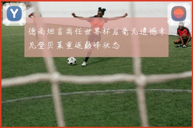 德尚坦言离任世界杯后毫无遗憾幸见登贝莱重返巅峰状态
