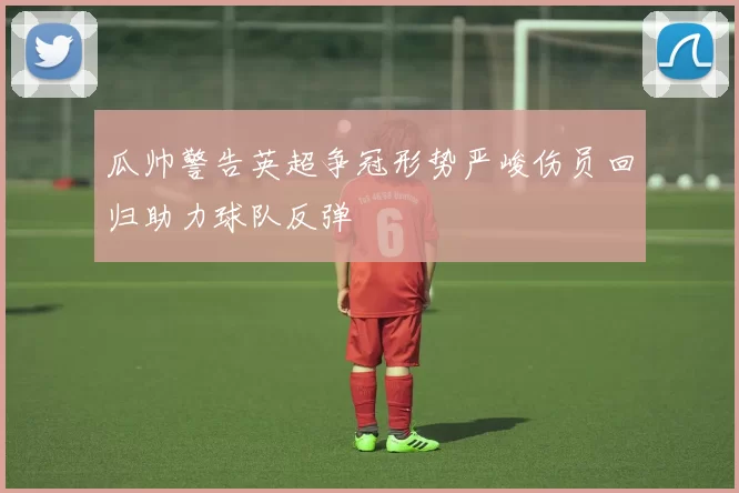 瓜帅警告英超争冠形势严峻伤员回归助力球队反弹
