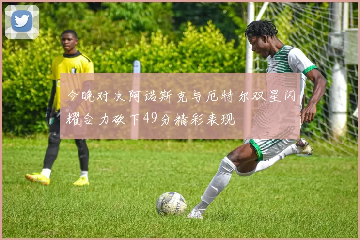 今晚对决阿诺斯克与厄特尔双星闪耀合力砍下49分精彩表现