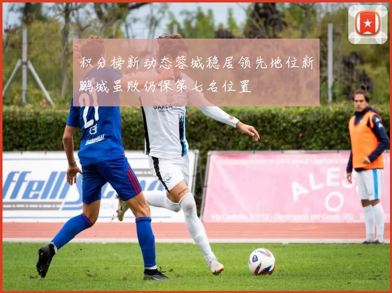 积分榜新动态蓉城稳居领先地位新鹏城虽败仍保第七名位置