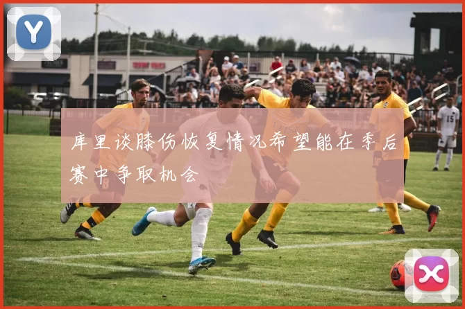 库里谈膝伤恢复情况希望能在季后赛中争取机会