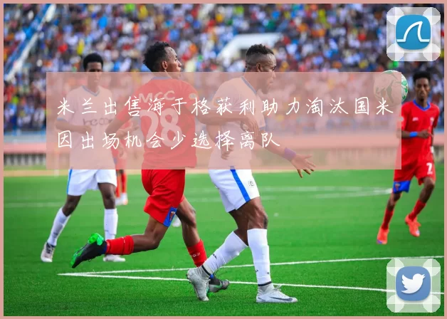 米兰出售海于格获利助力淘汰国米因出场机会少选择离队