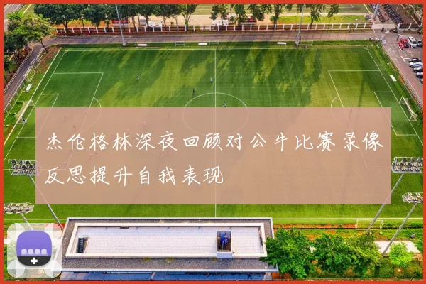 杰伦格林深夜回顾对公牛比赛录像反思提升自我表现