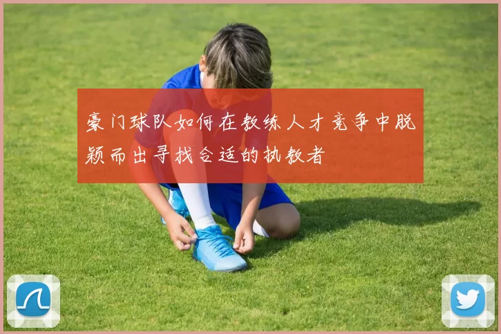 豪门球队如何在教练人才竞争中脱颖而出寻找合适的执教者
