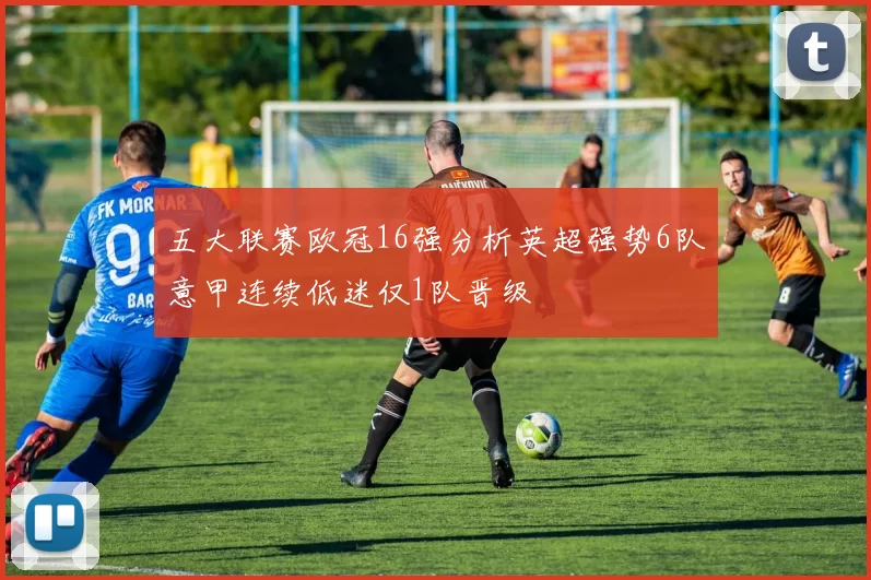 五大联赛欧冠16强分析英超强势6队意甲连续低迷仅1队晋级