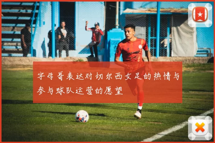 字母哥表达对切尔西女足的热情与参与球队运营的愿望