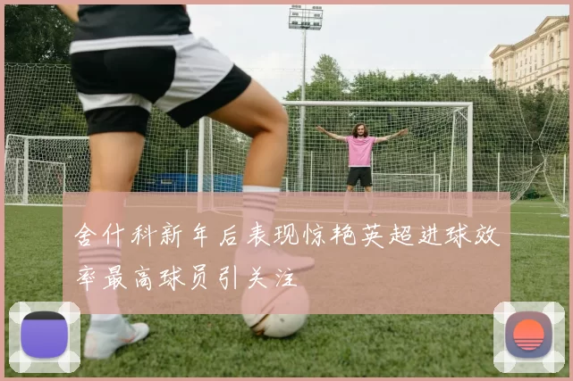 舍什科新年后表现惊艳英超进球效率最高球员引关注