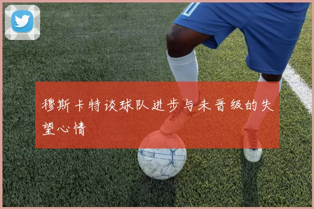 穆斯卡特谈球队进步与未晋级的失望心情