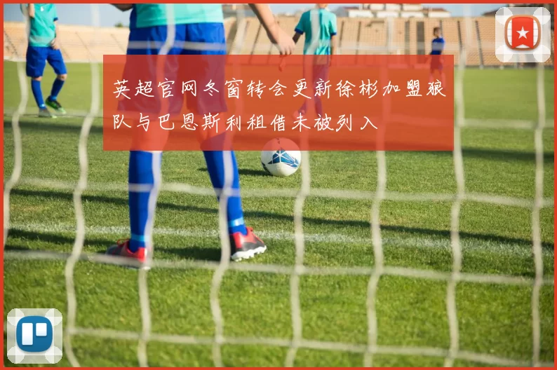 英超官网冬窗转会更新徐彬加盟狼队与巴恩斯利租借未被列入