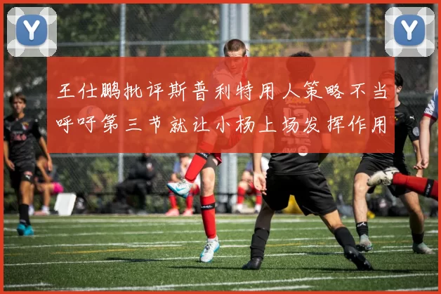 王仕鹏批评斯普利特用人策略不当呼吁第三节就让小杨上场发挥作用