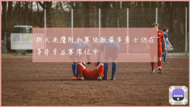 热火老鹰附加赛场数最多勇士仍在争夺季后赛席位中