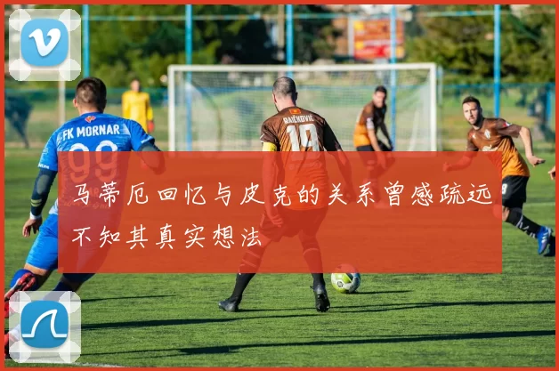 马蒂厄回忆与皮克的关系曾感疏远不知其真实想法